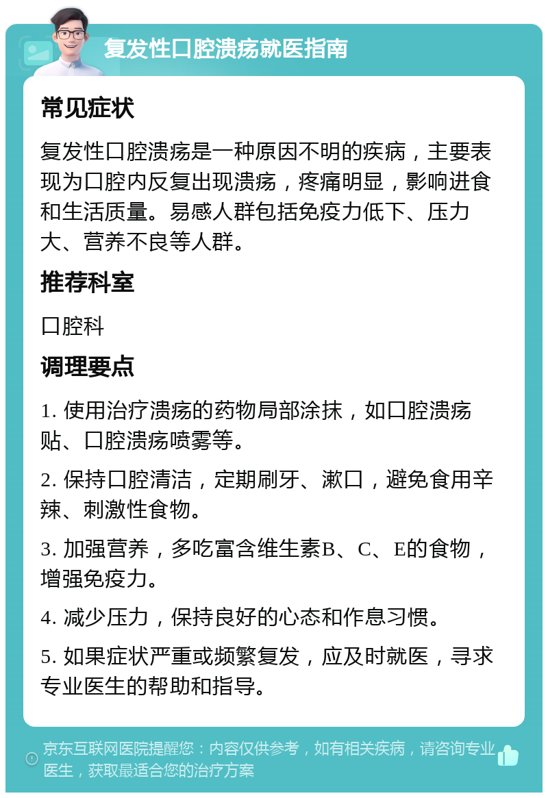 复发性口腔溃疡就医指南 常见症状 复发性口腔溃疡是一种原因不明的疾病，主要表现为口腔内反复出现溃疡，疼痛明显，影响进食和生活质量。易感人群包括免疫力低下、压力大、营养不良等人群。 推荐科室 口腔科 调理要点 1. 使用治疗溃疡的药物局部涂抹，如口腔溃疡贴、口腔溃疡喷雾等。 2. 保持口腔清洁，定期刷牙、漱口，避免食用辛辣、刺激性食物。 3. 加强营养，多吃富含维生素B、C、E的食物，增强免疫力。 4. 减少压力，保持良好的心态和作息习惯。 5. 如果症状严重或频繁复发，应及时就医，寻求专业医生的帮助和指导。