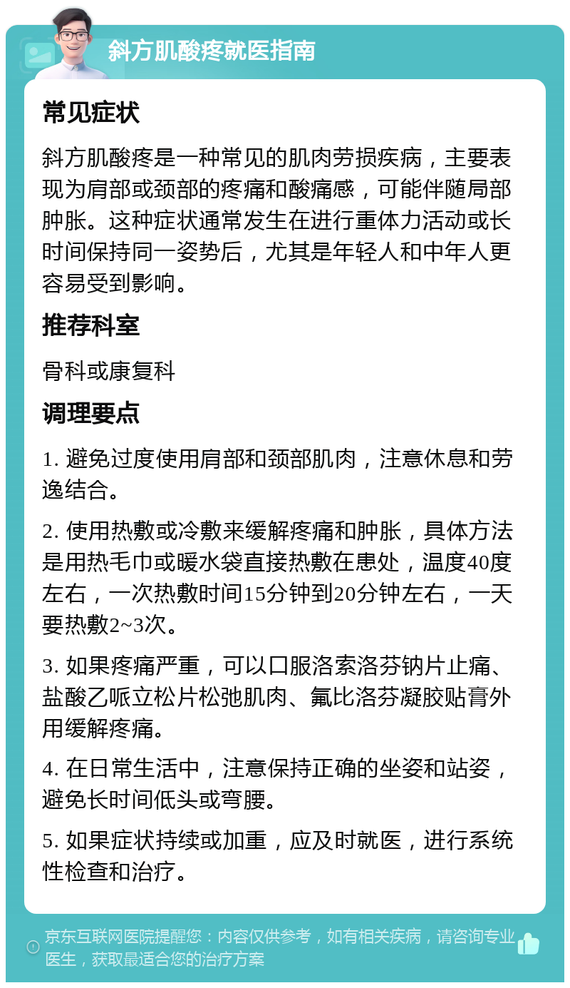 斜方肌酸疼就医指南 常见症状 斜方肌酸疼是一种常见的肌肉劳损疾病，主要表现为肩部或颈部的疼痛和酸痛感，可能伴随局部肿胀。这种症状通常发生在进行重体力活动或长时间保持同一姿势后，尤其是年轻人和中年人更容易受到影响。 推荐科室 骨科或康复科 调理要点 1. 避免过度使用肩部和颈部肌肉，注意休息和劳逸结合。 2. 使用热敷或冷敷来缓解疼痛和肿胀，具体方法是用热毛巾或暖水袋直接热敷在患处，温度40度左右，一次热敷时间15分钟到20分钟左右，一天要热敷2~3次。 3. 如果疼痛严重，可以口服洛索洛芬钠片止痛、盐酸乙哌立松片松弛肌肉、氟比洛芬凝胶贴膏外用缓解疼痛。 4. 在日常生活中，注意保持正确的坐姿和站姿，避免长时间低头或弯腰。 5. 如果症状持续或加重，应及时就医，进行系统性检查和治疗。