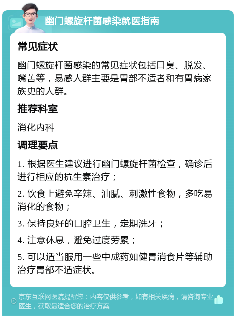 幽门螺旋杆菌感染就医指南 常见症状 幽门螺旋杆菌感染的常见症状包括口臭、脱发、嘴苦等，易感人群主要是胃部不适者和有胃病家族史的人群。 推荐科室 消化内科 调理要点 1. 根据医生建议进行幽门螺旋杆菌检查，确诊后进行相应的抗生素治疗； 2. 饮食上避免辛辣、油腻、刺激性食物，多吃易消化的食物； 3. 保持良好的口腔卫生，定期洗牙； 4. 注意休息，避免过度劳累； 5. 可以适当服用一些中成药如健胃消食片等辅助治疗胃部不适症状。