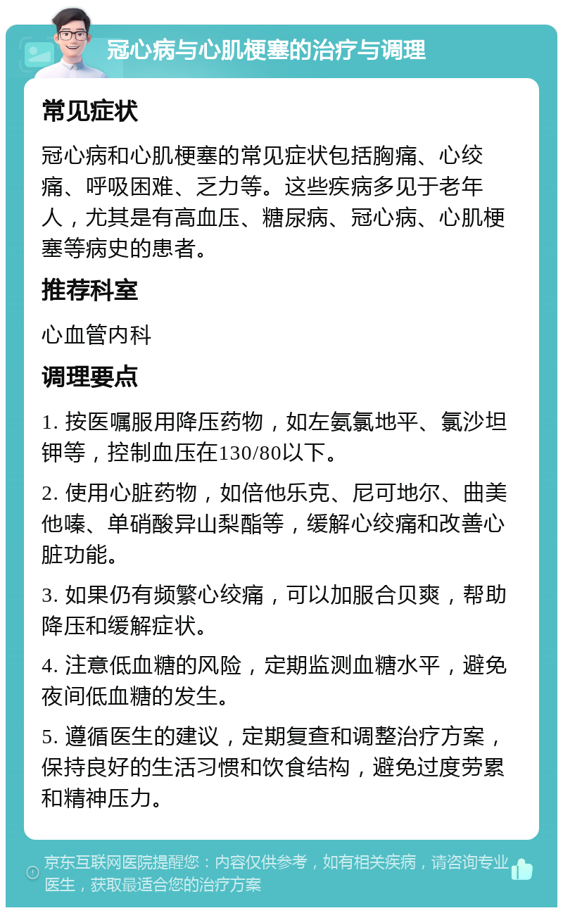 冠心病与心肌梗塞的治疗与调理 常见症状 冠心病和心肌梗塞的常见症状包括胸痛、心绞痛、呼吸困难、乏力等。这些疾病多见于老年人，尤其是有高血压、糖尿病、冠心病、心肌梗塞等病史的患者。 推荐科室 心血管内科 调理要点 1. 按医嘱服用降压药物，如左氨氯地平、氯沙坦钾等，控制血压在130/80以下。 2. 使用心脏药物，如倍他乐克、尼可地尔、曲美他嗪、单硝酸异山梨酯等，缓解心绞痛和改善心脏功能。 3. 如果仍有频繁心绞痛，可以加服合贝爽，帮助降压和缓解症状。 4. 注意低血糖的风险，定期监测血糖水平，避免夜间低血糖的发生。 5. 遵循医生的建议，定期复查和调整治疗方案，保持良好的生活习惯和饮食结构，避免过度劳累和精神压力。