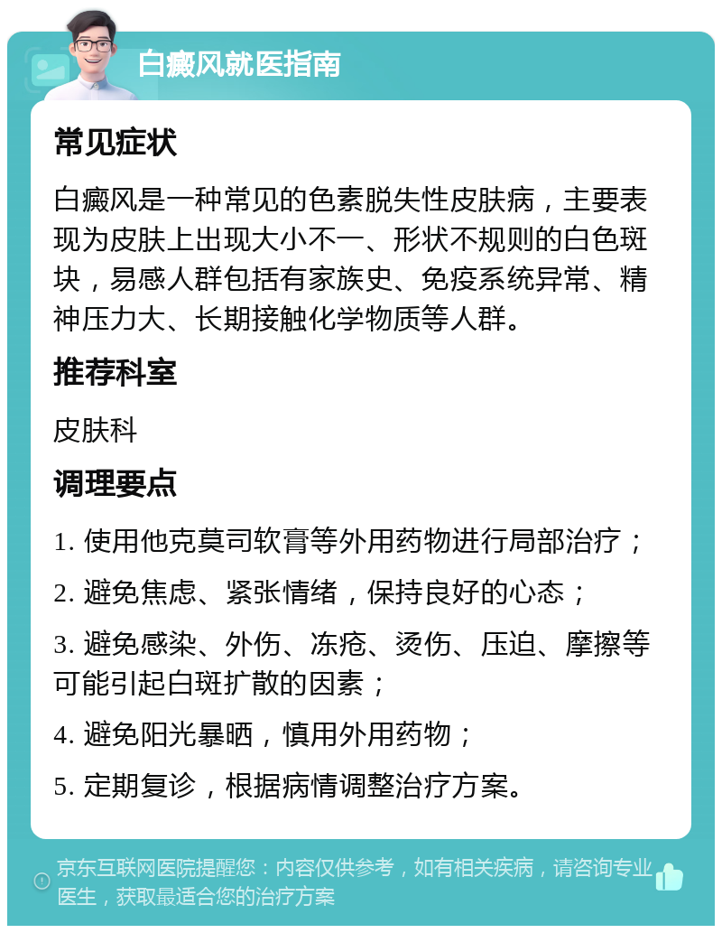 白癜风就医指南 常见症状 白癜风是一种常见的色素脱失性皮肤病，主要表现为皮肤上出现大小不一、形状不规则的白色斑块，易感人群包括有家族史、免疫系统异常、精神压力大、长期接触化学物质等人群。 推荐科室 皮肤科 调理要点 1. 使用他克莫司软膏等外用药物进行局部治疗； 2. 避免焦虑、紧张情绪，保持良好的心态； 3. 避免感染、外伤、冻疮、烫伤、压迫、摩擦等可能引起白斑扩散的因素； 4. 避免阳光暴晒，慎用外用药物； 5. 定期复诊，根据病情调整治疗方案。