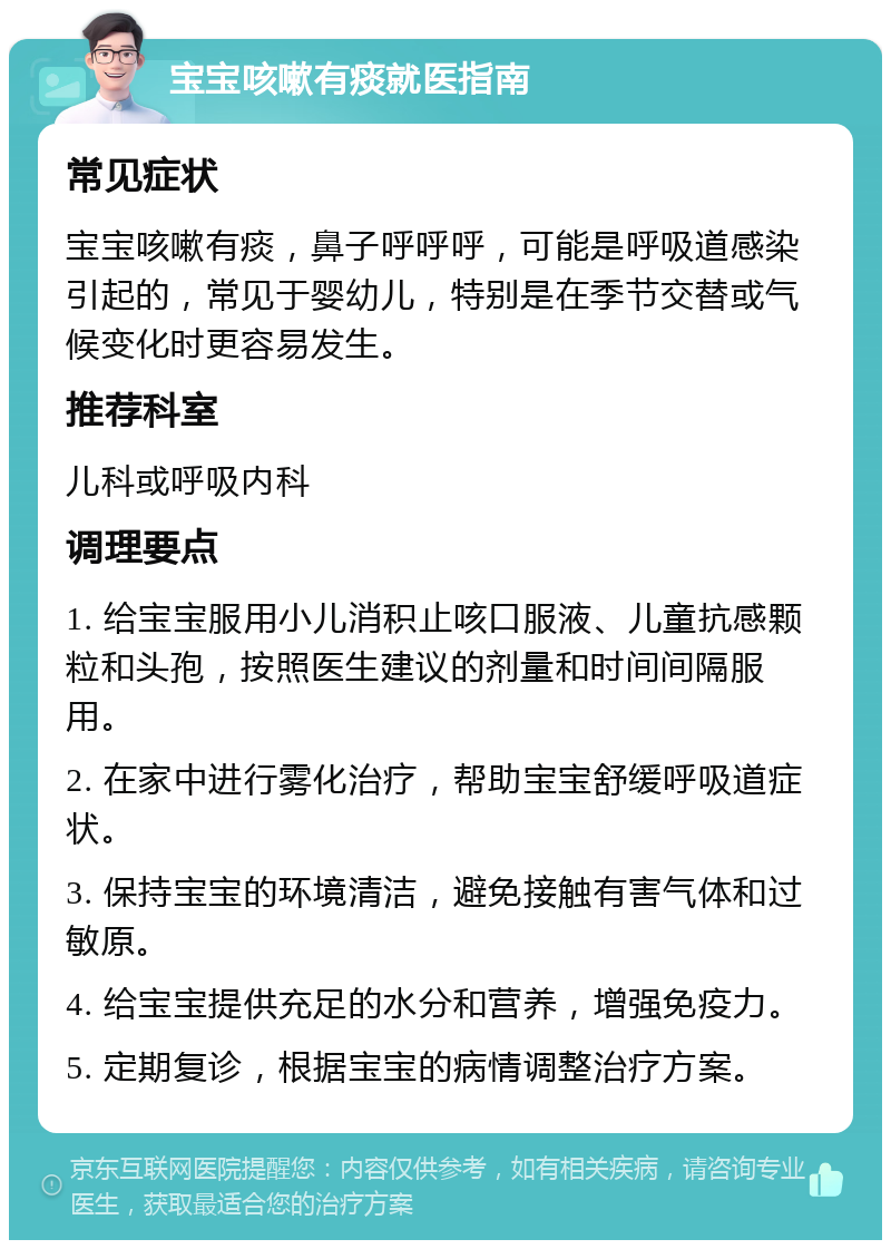 宝宝咳嗽有痰就医指南 常见症状 宝宝咳嗽有痰，鼻子呼呼呼，可能是呼吸道感染引起的，常见于婴幼儿，特别是在季节交替或气候变化时更容易发生。 推荐科室 儿科或呼吸内科 调理要点 1. 给宝宝服用小儿消积止咳口服液、儿童抗感颗粒和头孢，按照医生建议的剂量和时间间隔服用。 2. 在家中进行雾化治疗，帮助宝宝舒缓呼吸道症状。 3. 保持宝宝的环境清洁，避免接触有害气体和过敏原。 4. 给宝宝提供充足的水分和营养，增强免疫力。 5. 定期复诊，根据宝宝的病情调整治疗方案。