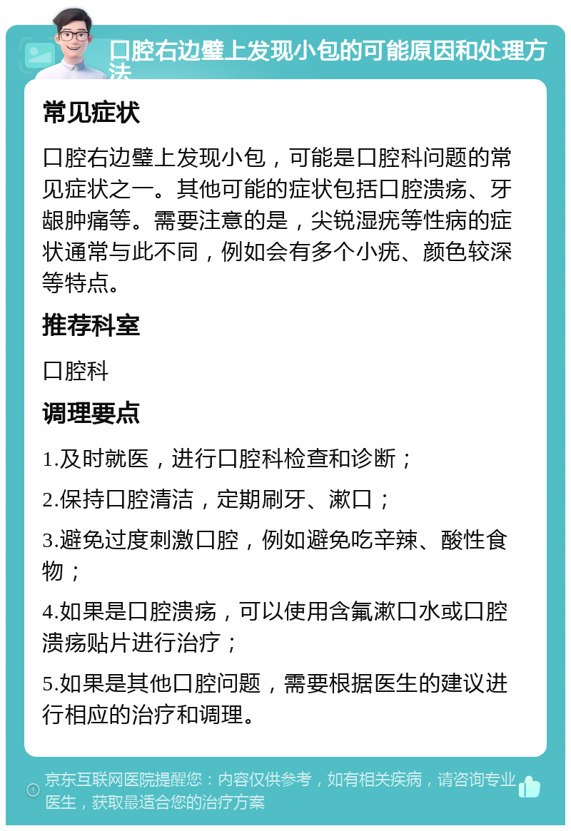 口腔右边璧上发现小包的可能原因和处理方法 常见症状 口腔右边璧上发现小包，可能是口腔科问题的常见症状之一。其他可能的症状包括口腔溃疡、牙龈肿痛等。需要注意的是，尖锐湿疣等性病的症状通常与此不同，例如会有多个小疣、颜色较深等特点。 推荐科室 口腔科 调理要点 1.及时就医，进行口腔科检查和诊断； 2.保持口腔清洁，定期刷牙、漱口； 3.避免过度刺激口腔，例如避免吃辛辣、酸性食物； 4.如果是口腔溃疡，可以使用含氟漱口水或口腔溃疡贴片进行治疗； 5.如果是其他口腔问题，需要根据医生的建议进行相应的治疗和调理。