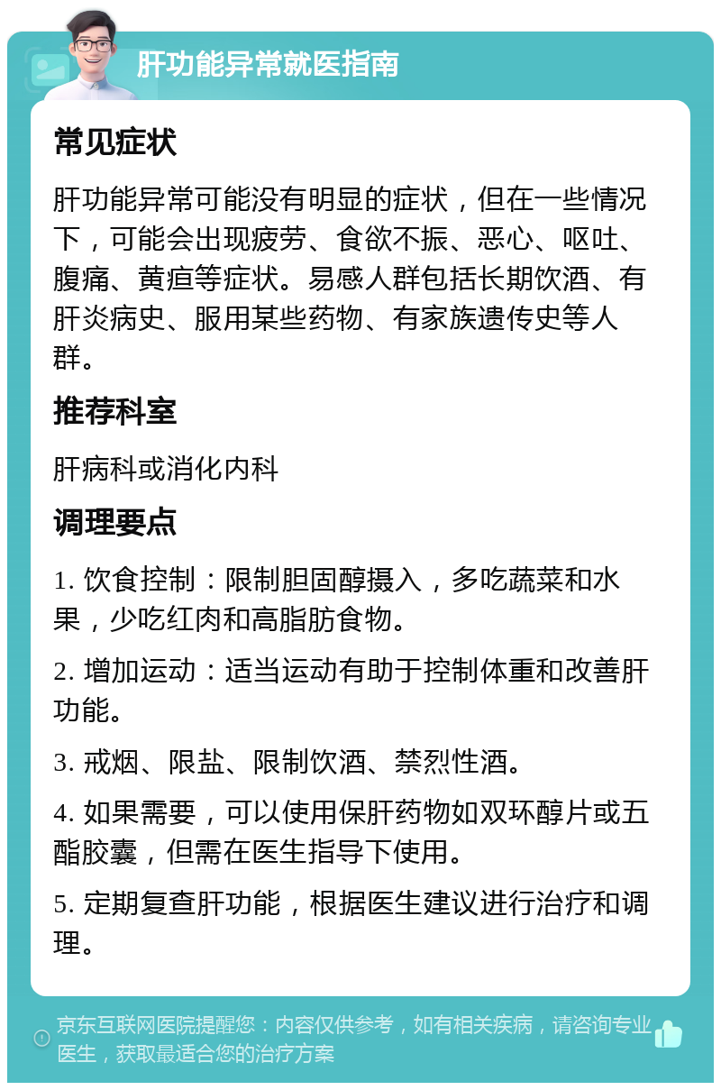 肝功能异常就医指南 常见症状 肝功能异常可能没有明显的症状，但在一些情况下，可能会出现疲劳、食欲不振、恶心、呕吐、腹痛、黄疸等症状。易感人群包括长期饮酒、有肝炎病史、服用某些药物、有家族遗传史等人群。 推荐科室 肝病科或消化内科 调理要点 1. 饮食控制：限制胆固醇摄入，多吃蔬菜和水果，少吃红肉和高脂肪食物。 2. 增加运动：适当运动有助于控制体重和改善肝功能。 3. 戒烟、限盐、限制饮酒、禁烈性酒。 4. 如果需要，可以使用保肝药物如双环醇片或五酯胶囊，但需在医生指导下使用。 5. 定期复查肝功能，根据医生建议进行治疗和调理。