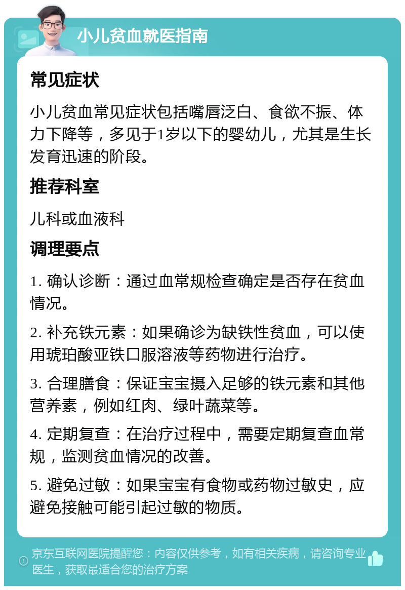 小儿贫血就医指南 常见症状 小儿贫血常见症状包括嘴唇泛白、食欲不振、体力下降等，多见于1岁以下的婴幼儿，尤其是生长发育迅速的阶段。 推荐科室 儿科或血液科 调理要点 1. 确认诊断：通过血常规检查确定是否存在贫血情况。 2. 补充铁元素：如果确诊为缺铁性贫血，可以使用琥珀酸亚铁口服溶液等药物进行治疗。 3. 合理膳食：保证宝宝摄入足够的铁元素和其他营养素，例如红肉、绿叶蔬菜等。 4. 定期复查：在治疗过程中，需要定期复查血常规，监测贫血情况的改善。 5. 避免过敏：如果宝宝有食物或药物过敏史，应避免接触可能引起过敏的物质。