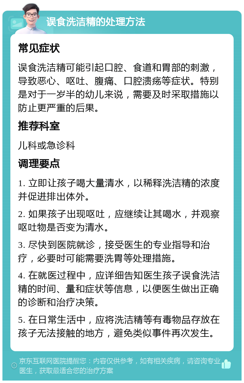 误食洗洁精的处理方法 常见症状 误食洗洁精可能引起口腔、食道和胃部的刺激，导致恶心、呕吐、腹痛、口腔溃疡等症状。特别是对于一岁半的幼儿来说，需要及时采取措施以防止更严重的后果。 推荐科室 儿科或急诊科 调理要点 1. 立即让孩子喝大量清水，以稀释洗洁精的浓度并促进排出体外。 2. 如果孩子出现呕吐，应继续让其喝水，并观察呕吐物是否变为清水。 3. 尽快到医院就诊，接受医生的专业指导和治疗，必要时可能需要洗胃等处理措施。 4. 在就医过程中，应详细告知医生孩子误食洗洁精的时间、量和症状等信息，以便医生做出正确的诊断和治疗决策。 5. 在日常生活中，应将洗洁精等有毒物品存放在孩子无法接触的地方，避免类似事件再次发生。