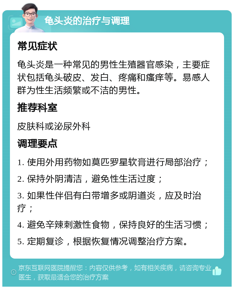 龟头炎的治疗与调理 常见症状 龟头炎是一种常见的男性生殖器官感染，主要症状包括龟头破皮、发白、疼痛和瘙痒等。易感人群为性生活频繁或不洁的男性。 推荐科室 皮肤科或泌尿外科 调理要点 1. 使用外用药物如莫匹罗星软膏进行局部治疗； 2. 保持外阴清洁，避免性生活过度； 3. 如果性伴侣有白带增多或阴道炎，应及时治疗； 4. 避免辛辣刺激性食物，保持良好的生活习惯； 5. 定期复诊，根据恢复情况调整治疗方案。