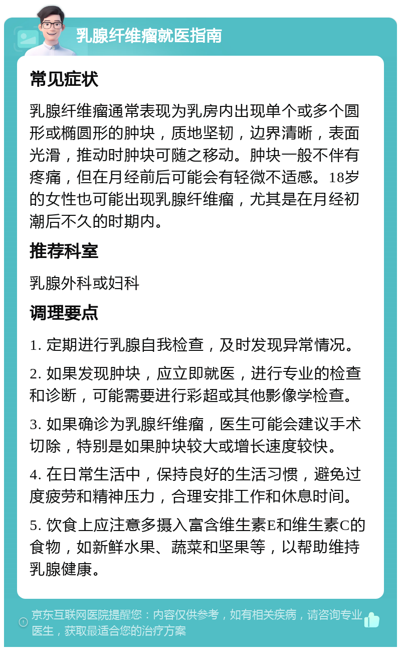 乳腺纤维瘤就医指南 常见症状 乳腺纤维瘤通常表现为乳房内出现单个或多个圆形或椭圆形的肿块，质地坚韧，边界清晰，表面光滑，推动时肿块可随之移动。肿块一般不伴有疼痛，但在月经前后可能会有轻微不适感。18岁的女性也可能出现乳腺纤维瘤，尤其是在月经初潮后不久的时期内。 推荐科室 乳腺外科或妇科 调理要点 1. 定期进行乳腺自我检查，及时发现异常情况。 2. 如果发现肿块，应立即就医，进行专业的检查和诊断，可能需要进行彩超或其他影像学检查。 3. 如果确诊为乳腺纤维瘤，医生可能会建议手术切除，特别是如果肿块较大或增长速度较快。 4. 在日常生活中，保持良好的生活习惯，避免过度疲劳和精神压力，合理安排工作和休息时间。 5. 饮食上应注意多摄入富含维生素E和维生素C的食物，如新鲜水果、蔬菜和坚果等，以帮助维持乳腺健康。