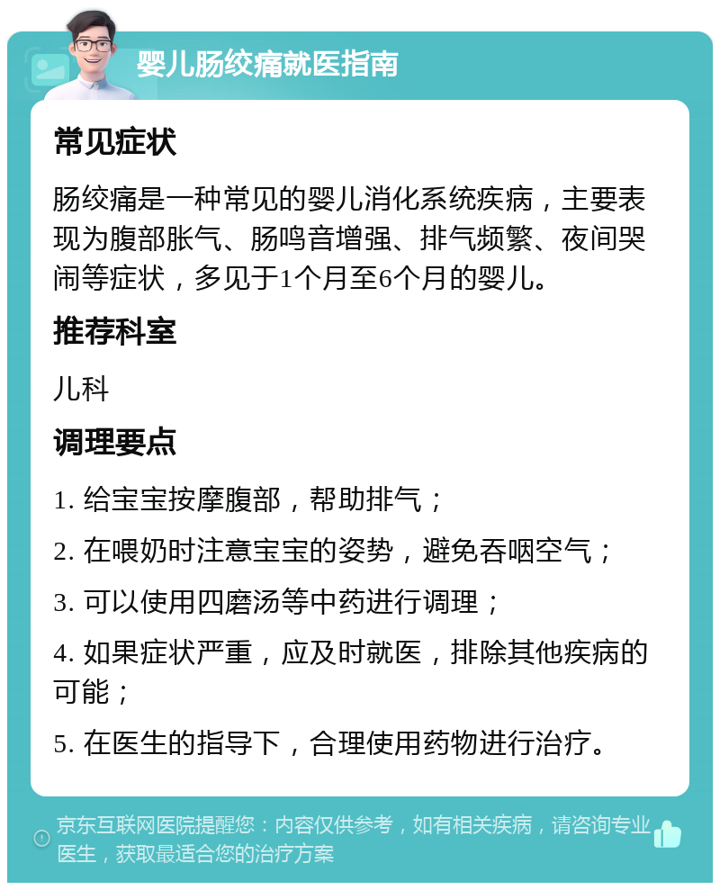 婴儿肠绞痛就医指南 常见症状 肠绞痛是一种常见的婴儿消化系统疾病，主要表现为腹部胀气、肠鸣音增强、排气频繁、夜间哭闹等症状，多见于1个月至6个月的婴儿。 推荐科室 儿科 调理要点 1. 给宝宝按摩腹部，帮助排气； 2. 在喂奶时注意宝宝的姿势，避免吞咽空气； 3. 可以使用四磨汤等中药进行调理； 4. 如果症状严重，应及时就医，排除其他疾病的可能； 5. 在医生的指导下，合理使用药物进行治疗。