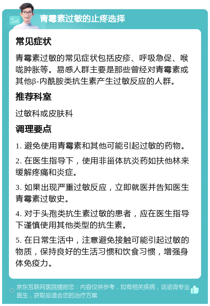 青霉素过敏的止疼选择 常见症状 青霉素过敏的常见症状包括皮疹、呼吸急促、喉咙肿胀等。易感人群主要是那些曾经对青霉素或其他β-内酰胺类抗生素产生过敏反应的人群。 推荐科室 过敏科或皮肤科 调理要点 1. 避免使用青霉素和其他可能引起过敏的药物。 2. 在医生指导下，使用非甾体抗炎药如扶他林来缓解疼痛和炎症。 3. 如果出现严重过敏反应，立即就医并告知医生青霉素过敏史。 4. 对于头孢类抗生素过敏的患者，应在医生指导下谨慎使用其他类型的抗生素。 5. 在日常生活中，注意避免接触可能引起过敏的物质，保持良好的生活习惯和饮食习惯，增强身体免疫力。