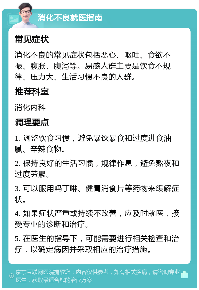 消化不良就医指南 常见症状 消化不良的常见症状包括恶心、呕吐、食欲不振、腹胀、腹泻等。易感人群主要是饮食不规律、压力大、生活习惯不良的人群。 推荐科室 消化内科 调理要点 1. 调整饮食习惯，避免暴饮暴食和过度进食油腻、辛辣食物。 2. 保持良好的生活习惯，规律作息，避免熬夜和过度劳累。 3. 可以服用吗丁啉、健胃消食片等药物来缓解症状。 4. 如果症状严重或持续不改善，应及时就医，接受专业的诊断和治疗。 5. 在医生的指导下，可能需要进行相关检查和治疗，以确定病因并采取相应的治疗措施。