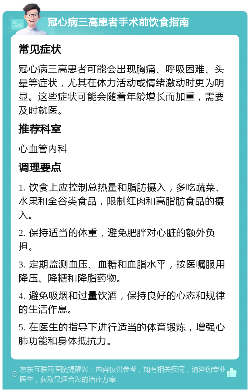 冠心病三高患者手术前饮食指南 常见症状 冠心病三高患者可能会出现胸痛、呼吸困难、头晕等症状，尤其在体力活动或情绪激动时更为明显。这些症状可能会随着年龄增长而加重，需要及时就医。 推荐科室 心血管内科 调理要点 1. 饮食上应控制总热量和脂肪摄入，多吃蔬菜、水果和全谷类食品，限制红肉和高脂肪食品的摄入。 2. 保持适当的体重，避免肥胖对心脏的额外负担。 3. 定期监测血压、血糖和血脂水平，按医嘱服用降压、降糖和降脂药物。 4. 避免吸烟和过量饮酒，保持良好的心态和规律的生活作息。 5. 在医生的指导下进行适当的体育锻炼，增强心肺功能和身体抵抗力。