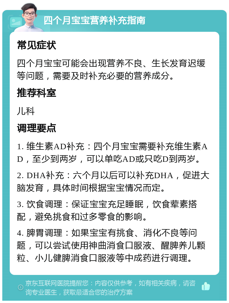 四个月宝宝营养补充指南 常见症状 四个月宝宝可能会出现营养不良、生长发育迟缓等问题，需要及时补充必要的营养成分。 推荐科室 儿科 调理要点 1. 维生素AD补充：四个月宝宝需要补充维生素AD，至少到两岁，可以单吃AD或只吃D到两岁。 2. DHA补充：六个月以后可以补充DHA，促进大脑发育，具体时间根据宝宝情况而定。 3. 饮食调理：保证宝宝充足睡眠，饮食荤素搭配，避免挑食和过多零食的影响。 4. 脾胃调理：如果宝宝有挑食、消化不良等问题，可以尝试使用神曲消食口服液、醒脾养儿颗粒、小儿健脾消食口服液等中成药进行调理。