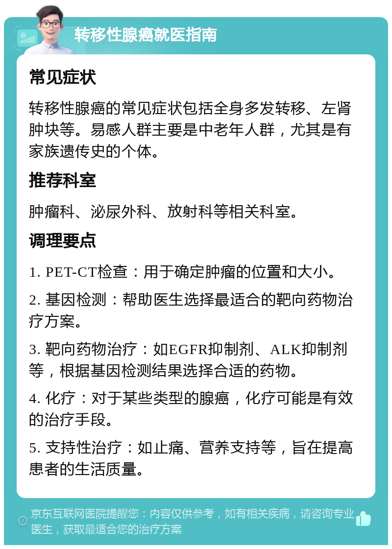 转移性腺癌就医指南 常见症状 转移性腺癌的常见症状包括全身多发转移、左肾肿块等。易感人群主要是中老年人群，尤其是有家族遗传史的个体。 推荐科室 肿瘤科、泌尿外科、放射科等相关科室。 调理要点 1. PET-CT检查：用于确定肿瘤的位置和大小。 2. 基因检测：帮助医生选择最适合的靶向药物治疗方案。 3. 靶向药物治疗：如EGFR抑制剂、ALK抑制剂等，根据基因检测结果选择合适的药物。 4. 化疗：对于某些类型的腺癌，化疗可能是有效的治疗手段。 5. 支持性治疗：如止痛、营养支持等，旨在提高患者的生活质量。