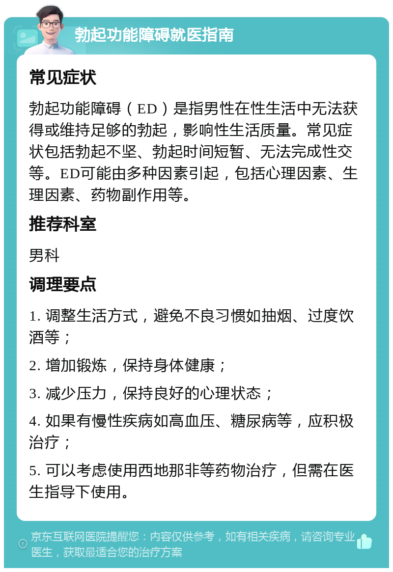 勃起功能障碍就医指南 常见症状 勃起功能障碍（ED）是指男性在性生活中无法获得或维持足够的勃起，影响性生活质量。常见症状包括勃起不坚、勃起时间短暂、无法完成性交等。ED可能由多种因素引起，包括心理因素、生理因素、药物副作用等。 推荐科室 男科 调理要点 1. 调整生活方式，避免不良习惯如抽烟、过度饮酒等； 2. 增加锻炼，保持身体健康； 3. 减少压力，保持良好的心理状态； 4. 如果有慢性疾病如高血压、糖尿病等，应积极治疗； 5. 可以考虑使用西地那非等药物治疗，但需在医生指导下使用。