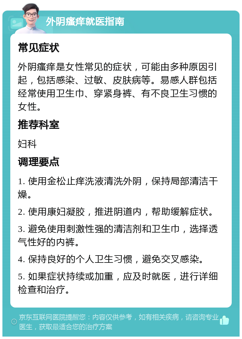 外阴瘙痒就医指南 常见症状 外阴瘙痒是女性常见的症状，可能由多种原因引起，包括感染、过敏、皮肤病等。易感人群包括经常使用卫生巾、穿紧身裤、有不良卫生习惯的女性。 推荐科室 妇科 调理要点 1. 使用金松止痒洗液清洗外阴，保持局部清洁干燥。 2. 使用康妇凝胶，推进阴道内，帮助缓解症状。 3. 避免使用刺激性强的清洁剂和卫生巾，选择透气性好的内裤。 4. 保持良好的个人卫生习惯，避免交叉感染。 5. 如果症状持续或加重，应及时就医，进行详细检查和治疗。