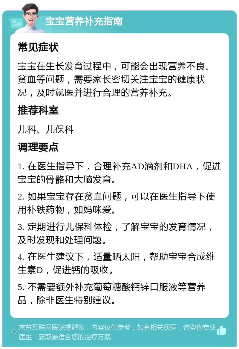 宝宝营养补充指南 常见症状 宝宝在生长发育过程中，可能会出现营养不良、贫血等问题，需要家长密切关注宝宝的健康状况，及时就医并进行合理的营养补充。 推荐科室 儿科、儿保科 调理要点 1. 在医生指导下，合理补充AD滴剂和DHA，促进宝宝的骨骼和大脑发育。 2. 如果宝宝存在贫血问题，可以在医生指导下使用补铁药物，如妈咪爱。 3. 定期进行儿保科体检，了解宝宝的发育情况，及时发现和处理问题。 4. 在医生建议下，适量晒太阳，帮助宝宝合成维生素D，促进钙的吸收。 5. 不需要额外补充葡萄糖酸钙锌口服液等营养品，除非医生特别建议。