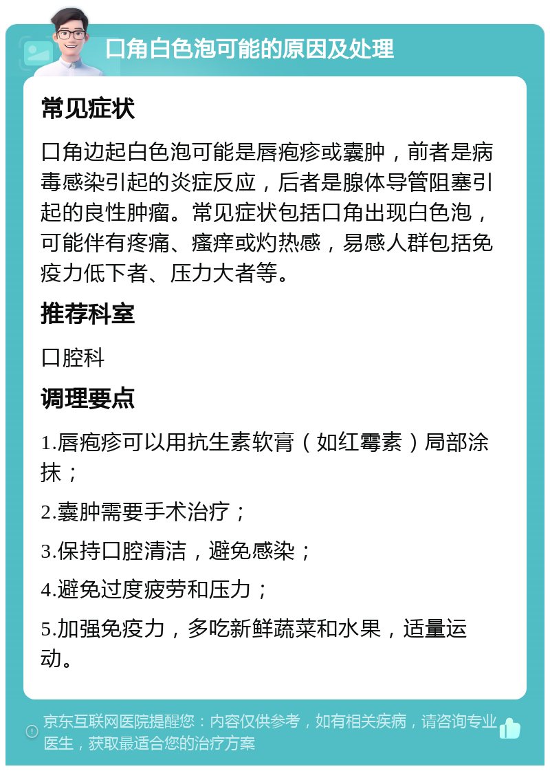 口角白色泡可能的原因及处理 常见症状 口角边起白色泡可能是唇疱疹或囊肿，前者是病毒感染引起的炎症反应，后者是腺体导管阻塞引起的良性肿瘤。常见症状包括口角出现白色泡，可能伴有疼痛、瘙痒或灼热感，易感人群包括免疫力低下者、压力大者等。 推荐科室 口腔科 调理要点 1.唇疱疹可以用抗生素软膏（如红霉素）局部涂抹； 2.囊肿需要手术治疗； 3.保持口腔清洁，避免感染； 4.避免过度疲劳和压力； 5.加强免疫力，多吃新鲜蔬菜和水果，适量运动。