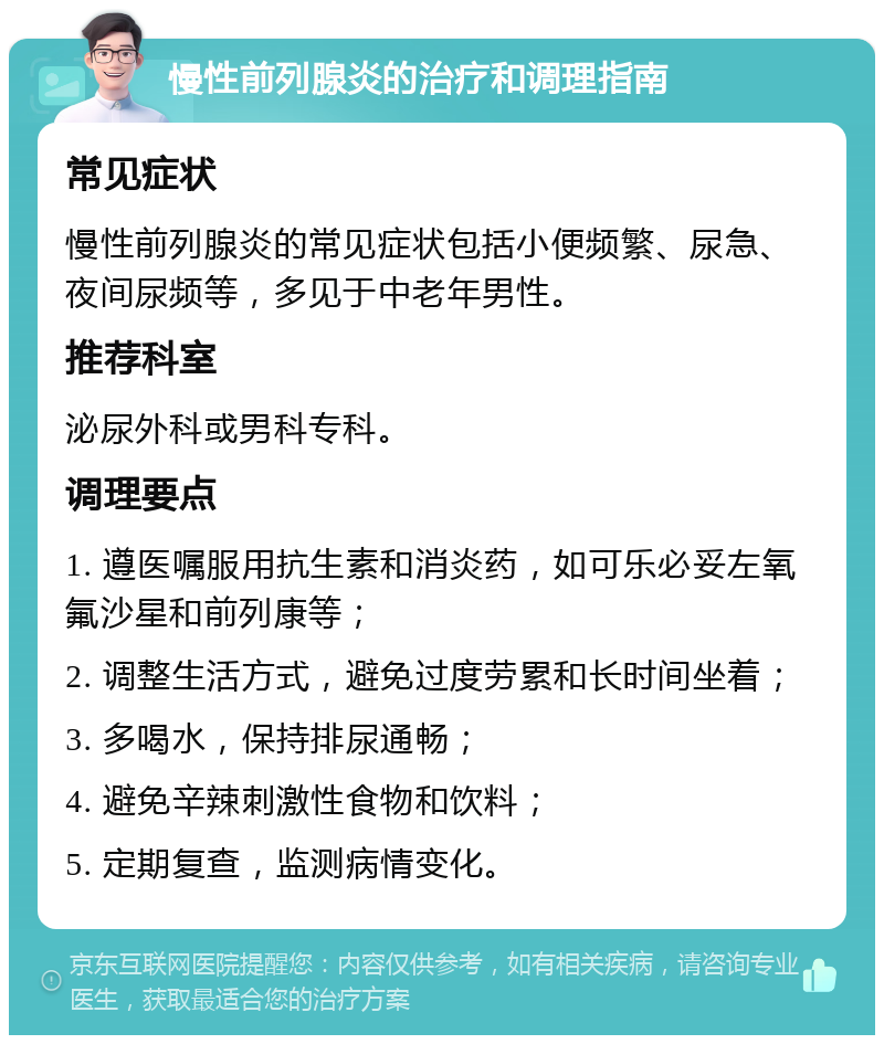 慢性前列腺炎的治疗和调理指南 常见症状 慢性前列腺炎的常见症状包括小便频繁、尿急、夜间尿频等，多见于中老年男性。 推荐科室 泌尿外科或男科专科。 调理要点 1. 遵医嘱服用抗生素和消炎药，如可乐必妥左氧氟沙星和前列康等； 2. 调整生活方式，避免过度劳累和长时间坐着； 3. 多喝水，保持排尿通畅； 4. 避免辛辣刺激性食物和饮料； 5. 定期复查，监测病情变化。