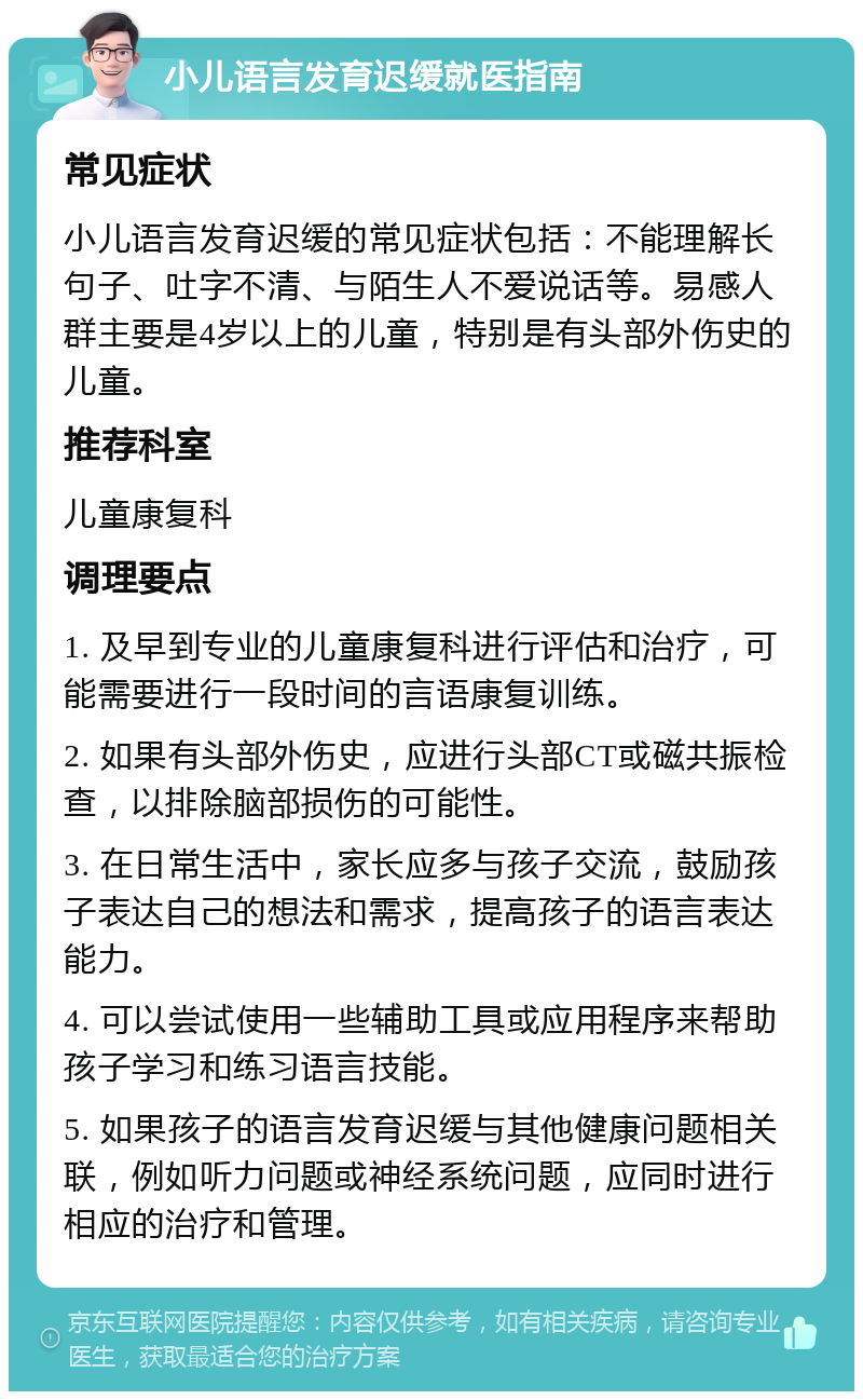 小儿语言发育迟缓就医指南 常见症状 小儿语言发育迟缓的常见症状包括：不能理解长句子、吐字不清、与陌生人不爱说话等。易感人群主要是4岁以上的儿童，特别是有头部外伤史的儿童。 推荐科室 儿童康复科 调理要点 1. 及早到专业的儿童康复科进行评估和治疗，可能需要进行一段时间的言语康复训练。 2. 如果有头部外伤史，应进行头部CT或磁共振检查，以排除脑部损伤的可能性。 3. 在日常生活中，家长应多与孩子交流，鼓励孩子表达自己的想法和需求，提高孩子的语言表达能力。 4. 可以尝试使用一些辅助工具或应用程序来帮助孩子学习和练习语言技能。 5. 如果孩子的语言发育迟缓与其他健康问题相关联，例如听力问题或神经系统问题，应同时进行相应的治疗和管理。