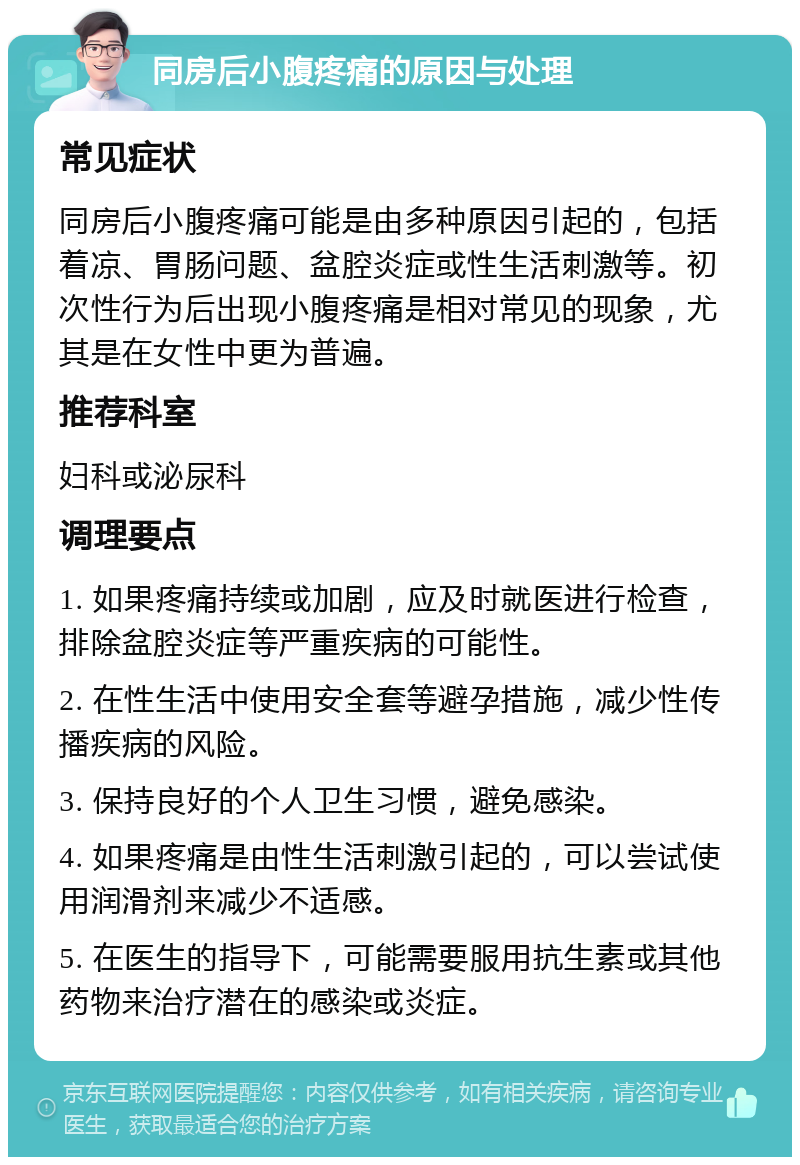 同房后小腹疼痛的原因与处理 常见症状 同房后小腹疼痛可能是由多种原因引起的，包括着凉、胃肠问题、盆腔炎症或性生活刺激等。初次性行为后出现小腹疼痛是相对常见的现象，尤其是在女性中更为普遍。 推荐科室 妇科或泌尿科 调理要点 1. 如果疼痛持续或加剧，应及时就医进行检查，排除盆腔炎症等严重疾病的可能性。 2. 在性生活中使用安全套等避孕措施，减少性传播疾病的风险。 3. 保持良好的个人卫生习惯，避免感染。 4. 如果疼痛是由性生活刺激引起的，可以尝试使用润滑剂来减少不适感。 5. 在医生的指导下，可能需要服用抗生素或其他药物来治疗潜在的感染或炎症。