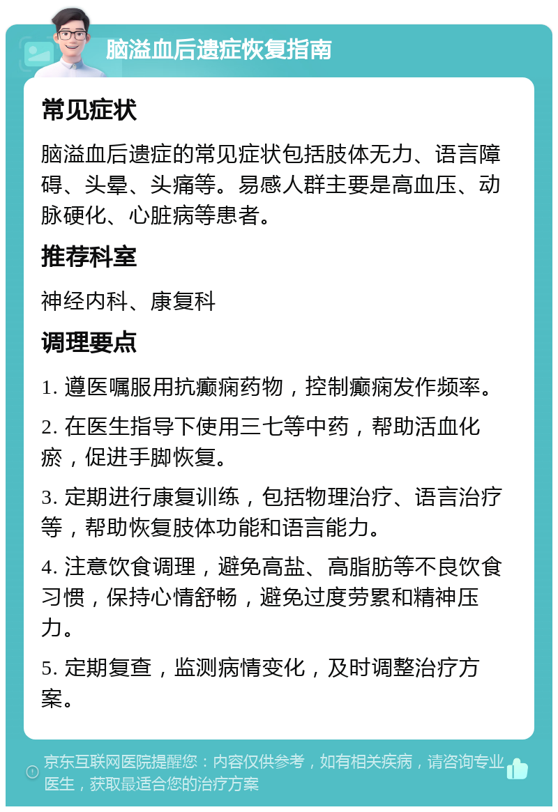 脑溢血后遗症恢复指南 常见症状 脑溢血后遗症的常见症状包括肢体无力、语言障碍、头晕、头痛等。易感人群主要是高血压、动脉硬化、心脏病等患者。 推荐科室 神经内科、康复科 调理要点 1. 遵医嘱服用抗癫痫药物，控制癫痫发作频率。 2. 在医生指导下使用三七等中药，帮助活血化瘀，促进手脚恢复。 3. 定期进行康复训练，包括物理治疗、语言治疗等，帮助恢复肢体功能和语言能力。 4. 注意饮食调理，避免高盐、高脂肪等不良饮食习惯，保持心情舒畅，避免过度劳累和精神压力。 5. 定期复查，监测病情变化，及时调整治疗方案。