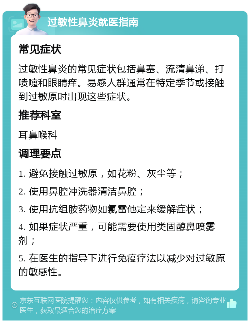 过敏性鼻炎就医指南 常见症状 过敏性鼻炎的常见症状包括鼻塞、流清鼻涕、打喷嚏和眼睛痒。易感人群通常在特定季节或接触到过敏原时出现这些症状。 推荐科室 耳鼻喉科 调理要点 1. 避免接触过敏原，如花粉、灰尘等； 2. 使用鼻腔冲洗器清洁鼻腔； 3. 使用抗组胺药物如氯雷他定来缓解症状； 4. 如果症状严重，可能需要使用类固醇鼻喷雾剂； 5. 在医生的指导下进行免疫疗法以减少对过敏原的敏感性。