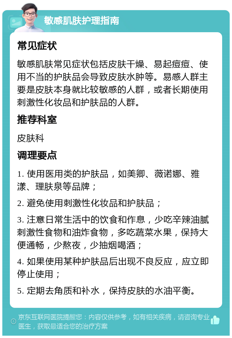 敏感肌肤护理指南 常见症状 敏感肌肤常见症状包括皮肤干燥、易起痘痘、使用不当的护肤品会导致皮肤水肿等。易感人群主要是皮肤本身就比较敏感的人群，或者长期使用刺激性化妆品和护肤品的人群。 推荐科室 皮肤科 调理要点 1. 使用医用类的护肤品，如美卿、薇诺娜、雅漾、理肤泉等品牌； 2. 避免使用刺激性化妆品和护肤品； 3. 注意日常生活中的饮食和作息，少吃辛辣油腻刺激性食物和油炸食物，多吃蔬菜水果，保持大便通畅，少熬夜，少抽烟喝酒； 4. 如果使用某种护肤品后出现不良反应，应立即停止使用； 5. 定期去角质和补水，保持皮肤的水油平衡。