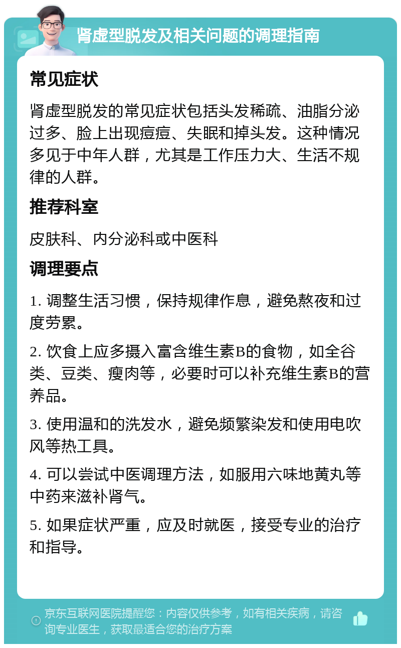 肾虚型脱发及相关问题的调理指南 常见症状 肾虚型脱发的常见症状包括头发稀疏、油脂分泌过多、脸上出现痘痘、失眠和掉头发。这种情况多见于中年人群，尤其是工作压力大、生活不规律的人群。 推荐科室 皮肤科、内分泌科或中医科 调理要点 1. 调整生活习惯，保持规律作息，避免熬夜和过度劳累。 2. 饮食上应多摄入富含维生素B的食物，如全谷类、豆类、瘦肉等，必要时可以补充维生素B的营养品。 3. 使用温和的洗发水，避免频繁染发和使用电吹风等热工具。 4. 可以尝试中医调理方法，如服用六味地黄丸等中药来滋补肾气。 5. 如果症状严重，应及时就医，接受专业的治疗和指导。