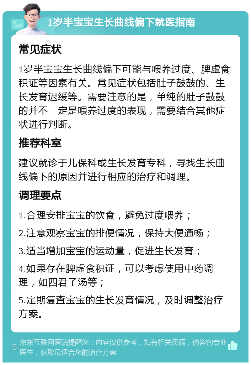 1岁半宝宝生长曲线偏下就医指南 常见症状 1岁半宝宝生长曲线偏下可能与喂养过度、脾虚食积证等因素有关。常见症状包括肚子鼓鼓的、生长发育迟缓等。需要注意的是，单纯的肚子鼓鼓的并不一定是喂养过度的表现，需要结合其他症状进行判断。 推荐科室 建议就诊于儿保科或生长发育专科，寻找生长曲线偏下的原因并进行相应的治疗和调理。 调理要点 1.合理安排宝宝的饮食，避免过度喂养； 2.注意观察宝宝的排便情况，保持大便通畅； 3.适当增加宝宝的运动量，促进生长发育； 4.如果存在脾虚食积证，可以考虑使用中药调理，如四君子汤等； 5.定期复查宝宝的生长发育情况，及时调整治疗方案。