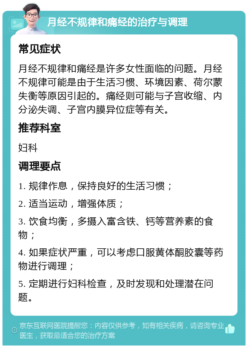 月经不规律和痛经的治疗与调理 常见症状 月经不规律和痛经是许多女性面临的问题。月经不规律可能是由于生活习惯、环境因素、荷尔蒙失衡等原因引起的。痛经则可能与子宫收缩、内分泌失调、子宫内膜异位症等有关。 推荐科室 妇科 调理要点 1. 规律作息，保持良好的生活习惯； 2. 适当运动，增强体质； 3. 饮食均衡，多摄入富含铁、钙等营养素的食物； 4. 如果症状严重，可以考虑口服黄体酮胶囊等药物进行调理； 5. 定期进行妇科检查，及时发现和处理潜在问题。