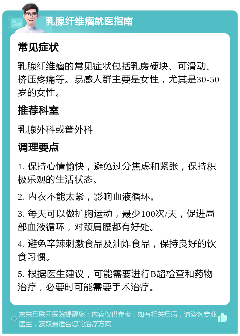 乳腺纤维瘤就医指南 常见症状 乳腺纤维瘤的常见症状包括乳房硬块、可滑动、挤压疼痛等。易感人群主要是女性，尤其是30-50岁的女性。 推荐科室 乳腺外科或普外科 调理要点 1. 保持心情愉快，避免过分焦虑和紧张，保持积极乐观的生活状态。 2. 内衣不能太紧，影响血液循环。 3. 每天可以做扩胸运动，最少100次/天，促进局部血液循环，对颈肩腰都有好处。 4. 避免辛辣刺激食品及油炸食品，保持良好的饮食习惯。 5. 根据医生建议，可能需要进行B超检查和药物治疗，必要时可能需要手术治疗。