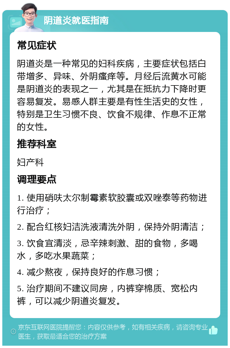 阴道炎就医指南 常见症状 阴道炎是一种常见的妇科疾病，主要症状包括白带增多、异味、外阴瘙痒等。月经后流黄水可能是阴道炎的表现之一，尤其是在抵抗力下降时更容易复发。易感人群主要是有性生活史的女性，特别是卫生习惯不良、饮食不规律、作息不正常的女性。 推荐科室 妇产科 调理要点 1. 使用硝呋太尔制霉素软胶囊或双唑泰等药物进行治疗； 2. 配合红核妇洁洗液清洗外阴，保持外阴清洁； 3. 饮食宜清淡，忌辛辣刺激、甜的食物，多喝水，多吃水果蔬菜； 4. 减少熬夜，保持良好的作息习惯； 5. 治疗期间不建议同房，内裤穿棉质、宽松内裤，可以减少阴道炎复发。