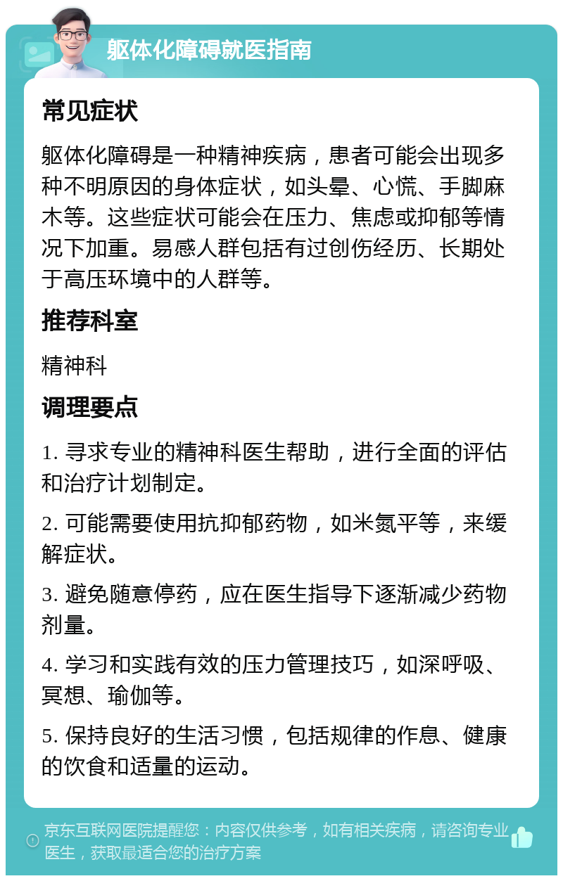 躯体化障碍就医指南 常见症状 躯体化障碍是一种精神疾病，患者可能会出现多种不明原因的身体症状，如头晕、心慌、手脚麻木等。这些症状可能会在压力、焦虑或抑郁等情况下加重。易感人群包括有过创伤经历、长期处于高压环境中的人群等。 推荐科室 精神科 调理要点 1. 寻求专业的精神科医生帮助，进行全面的评估和治疗计划制定。 2. 可能需要使用抗抑郁药物，如米氮平等，来缓解症状。 3. 避免随意停药，应在医生指导下逐渐减少药物剂量。 4. 学习和实践有效的压力管理技巧，如深呼吸、冥想、瑜伽等。 5. 保持良好的生活习惯，包括规律的作息、健康的饮食和适量的运动。