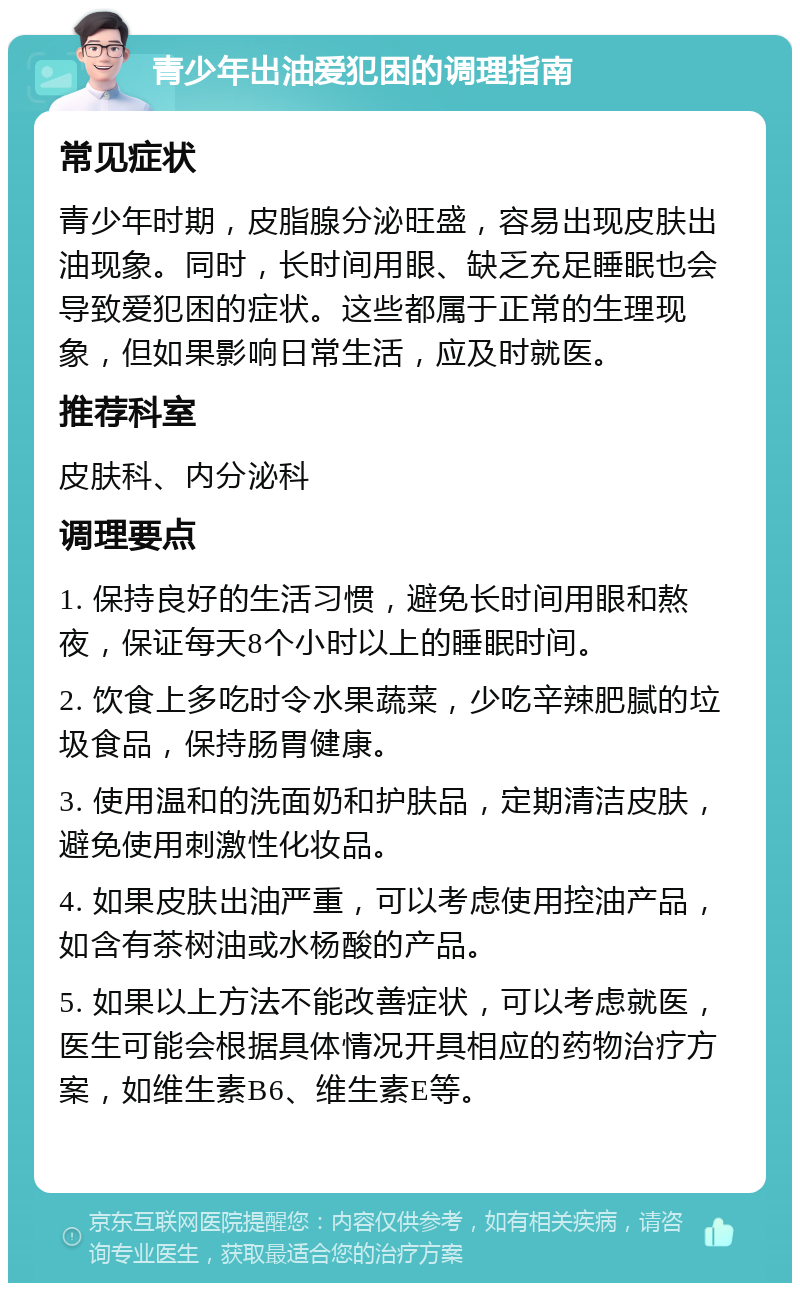 青少年出油爱犯困的调理指南 常见症状 青少年时期，皮脂腺分泌旺盛，容易出现皮肤出油现象。同时，长时间用眼、缺乏充足睡眠也会导致爱犯困的症状。这些都属于正常的生理现象，但如果影响日常生活，应及时就医。 推荐科室 皮肤科、内分泌科 调理要点 1. 保持良好的生活习惯，避免长时间用眼和熬夜，保证每天8个小时以上的睡眠时间。 2. 饮食上多吃时令水果蔬菜，少吃辛辣肥腻的垃圾食品，保持肠胃健康。 3. 使用温和的洗面奶和护肤品，定期清洁皮肤，避免使用刺激性化妆品。 4. 如果皮肤出油严重，可以考虑使用控油产品，如含有茶树油或水杨酸的产品。 5. 如果以上方法不能改善症状，可以考虑就医，医生可能会根据具体情况开具相应的药物治疗方案，如维生素B6、维生素E等。