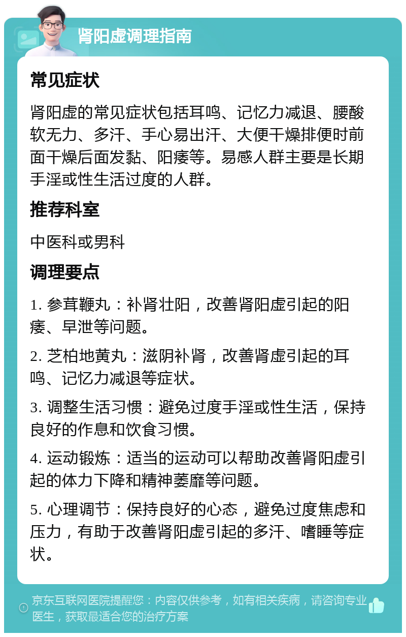 肾阳虚调理指南 常见症状 肾阳虚的常见症状包括耳鸣、记忆力减退、腰酸软无力、多汗、手心易出汗、大便干燥排便时前面干燥后面发黏、阳痿等。易感人群主要是长期手淫或性生活过度的人群。 推荐科室 中医科或男科 调理要点 1. 参茸鞭丸：补肾壮阳，改善肾阳虚引起的阳痿、早泄等问题。 2. 芝柏地黄丸：滋阴补肾，改善肾虚引起的耳鸣、记忆力减退等症状。 3. 调整生活习惯：避免过度手淫或性生活，保持良好的作息和饮食习惯。 4. 运动锻炼：适当的运动可以帮助改善肾阳虚引起的体力下降和精神萎靡等问题。 5. 心理调节：保持良好的心态，避免过度焦虑和压力，有助于改善肾阳虚引起的多汗、嗜睡等症状。