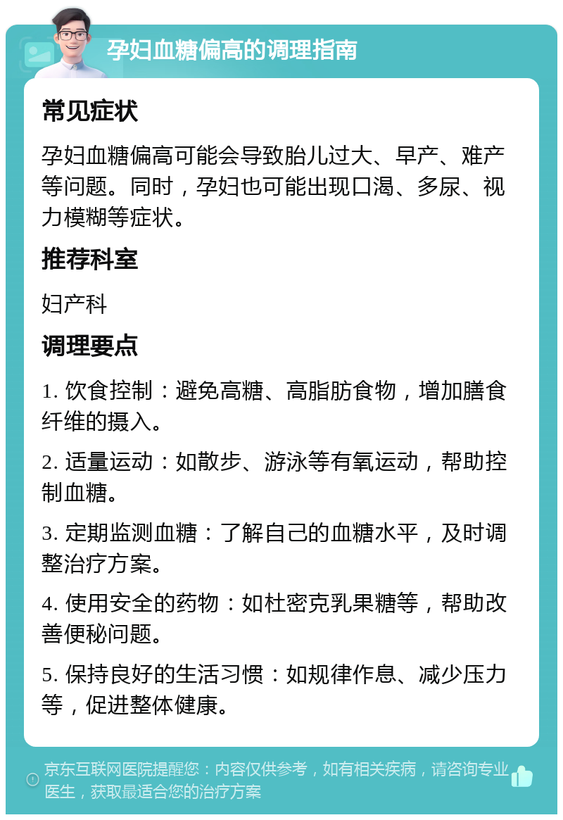 孕妇血糖偏高的调理指南 常见症状 孕妇血糖偏高可能会导致胎儿过大、早产、难产等问题。同时，孕妇也可能出现口渴、多尿、视力模糊等症状。 推荐科室 妇产科 调理要点 1. 饮食控制：避免高糖、高脂肪食物，增加膳食纤维的摄入。 2. 适量运动：如散步、游泳等有氧运动，帮助控制血糖。 3. 定期监测血糖：了解自己的血糖水平，及时调整治疗方案。 4. 使用安全的药物：如杜密克乳果糖等，帮助改善便秘问题。 5. 保持良好的生活习惯：如规律作息、减少压力等，促进整体健康。