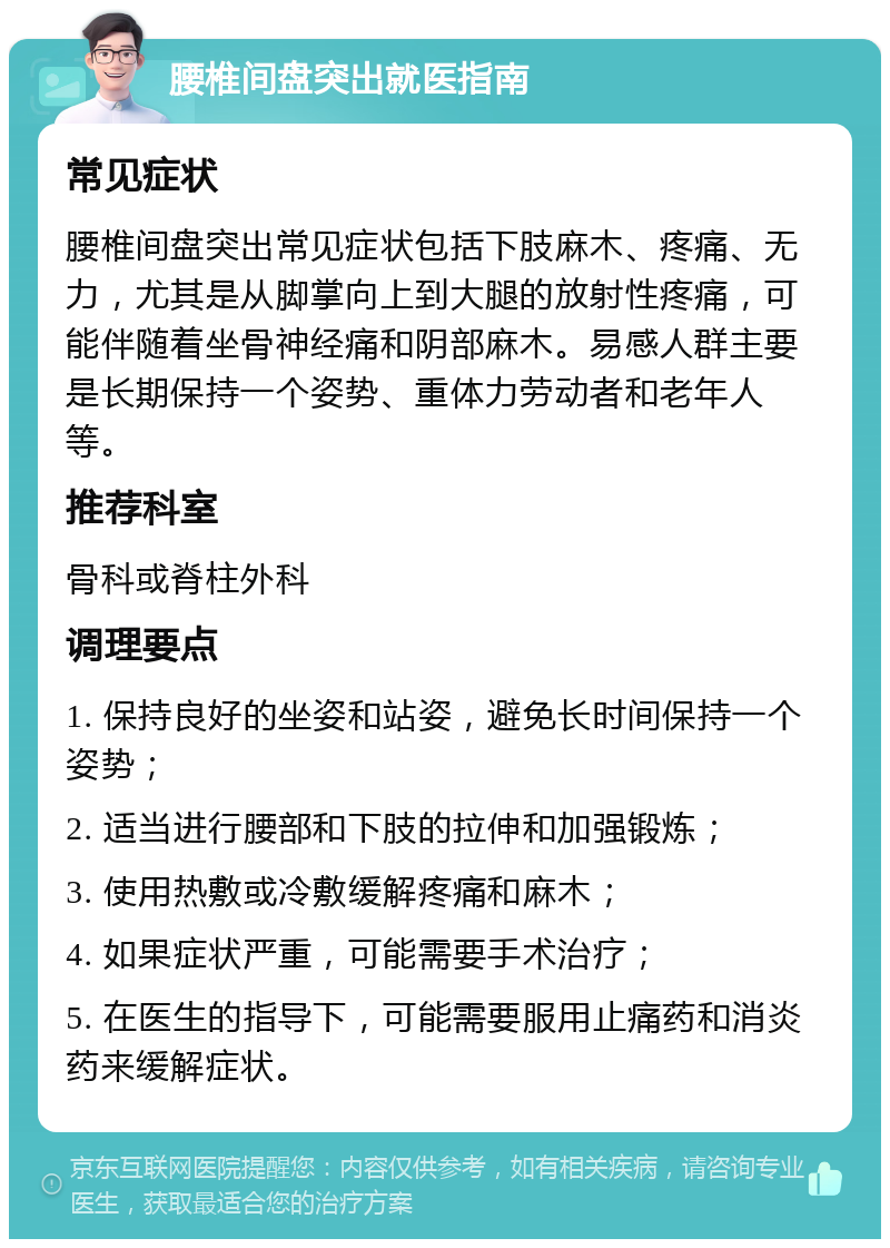 腰椎间盘突出就医指南 常见症状 腰椎间盘突出常见症状包括下肢麻木、疼痛、无力，尤其是从脚掌向上到大腿的放射性疼痛，可能伴随着坐骨神经痛和阴部麻木。易感人群主要是长期保持一个姿势、重体力劳动者和老年人等。 推荐科室 骨科或脊柱外科 调理要点 1. 保持良好的坐姿和站姿，避免长时间保持一个姿势； 2. 适当进行腰部和下肢的拉伸和加强锻炼； 3. 使用热敷或冷敷缓解疼痛和麻木； 4. 如果症状严重，可能需要手术治疗； 5. 在医生的指导下，可能需要服用止痛药和消炎药来缓解症状。