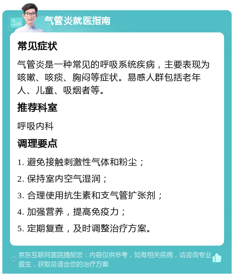 气管炎就医指南 常见症状 气管炎是一种常见的呼吸系统疾病，主要表现为咳嗽、咳痰、胸闷等症状。易感人群包括老年人、儿童、吸烟者等。 推荐科室 呼吸内科 调理要点 1. 避免接触刺激性气体和粉尘； 2. 保持室内空气湿润； 3. 合理使用抗生素和支气管扩张剂； 4. 加强营养，提高免疫力； 5. 定期复查，及时调整治疗方案。