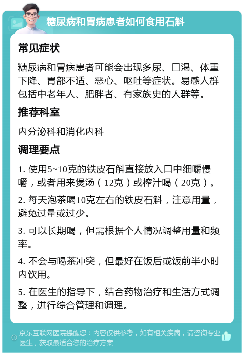 糖尿病和胃病患者如何食用石斛 常见症状 糖尿病和胃病患者可能会出现多尿、口渴、体重下降、胃部不适、恶心、呕吐等症状。易感人群包括中老年人、肥胖者、有家族史的人群等。 推荐科室 内分泌科和消化内科 调理要点 1. 使用5~10克的铁皮石斛直接放入口中细嚼慢嚼，或者用来煲汤（12克）或榨汁喝（20克）。 2. 每天泡茶喝10克左右的铁皮石斛，注意用量，避免过量或过少。 3. 可以长期喝，但需根据个人情况调整用量和频率。 4. 不会与喝茶冲突，但最好在饭后或饭前半小时内饮用。 5. 在医生的指导下，结合药物治疗和生活方式调整，进行综合管理和调理。