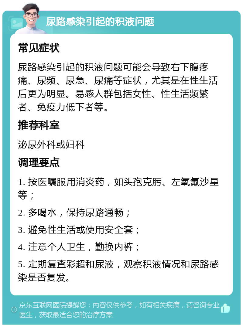 尿路感染引起的积液问题 常见症状 尿路感染引起的积液问题可能会导致右下腹疼痛、尿频、尿急、尿痛等症状，尤其是在性生活后更为明显。易感人群包括女性、性生活频繁者、免疫力低下者等。 推荐科室 泌尿外科或妇科 调理要点 1. 按医嘱服用消炎药，如头孢克肟、左氧氟沙星等； 2. 多喝水，保持尿路通畅； 3. 避免性生活或使用安全套； 4. 注意个人卫生，勤换内裤； 5. 定期复查彩超和尿液，观察积液情况和尿路感染是否复发。