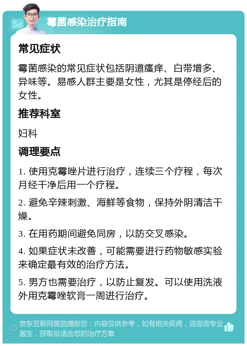 霉菌感染治疗指南 常见症状 霉菌感染的常见症状包括阴道瘙痒、白带增多、异味等。易感人群主要是女性，尤其是停经后的女性。 推荐科室 妇科 调理要点 1. 使用克霉唑片进行治疗，连续三个疗程，每次月经干净后用一个疗程。 2. 避免辛辣刺激、海鲜等食物，保持外阴清洁干燥。 3. 在用药期间避免同房，以防交叉感染。 4. 如果症状未改善，可能需要进行药物敏感实验来确定最有效的治疗方法。 5. 男方也需要治疗，以防止复发。可以使用洗液外用克霉唑软膏一周进行治疗。