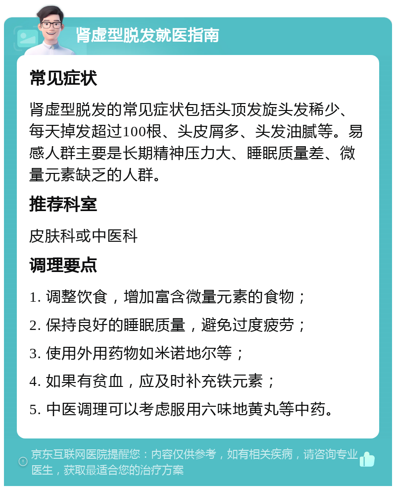 肾虚型脱发就医指南 常见症状 肾虚型脱发的常见症状包括头顶发旋头发稀少、每天掉发超过100根、头皮屑多、头发油腻等。易感人群主要是长期精神压力大、睡眠质量差、微量元素缺乏的人群。 推荐科室 皮肤科或中医科 调理要点 1. 调整饮食，增加富含微量元素的食物； 2. 保持良好的睡眠质量，避免过度疲劳； 3. 使用外用药物如米诺地尔等； 4. 如果有贫血，应及时补充铁元素； 5. 中医调理可以考虑服用六味地黄丸等中药。