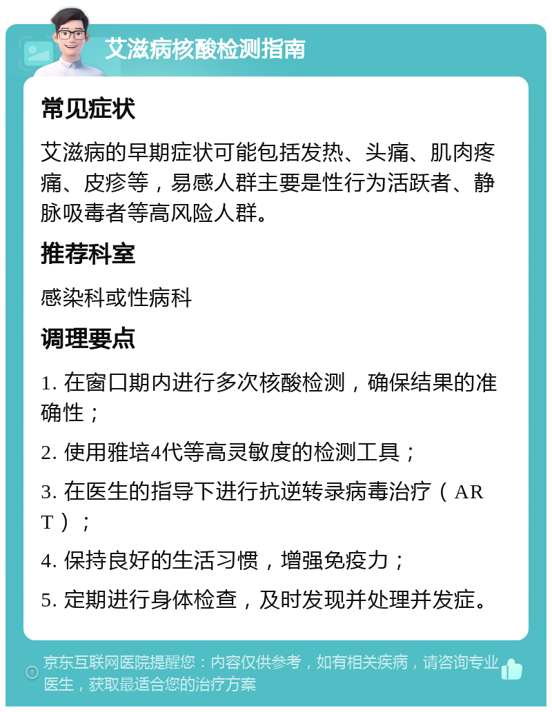 艾滋病核酸检测指南 常见症状 艾滋病的早期症状可能包括发热、头痛、肌肉疼痛、皮疹等，易感人群主要是性行为活跃者、静脉吸毒者等高风险人群。 推荐科室 感染科或性病科 调理要点 1. 在窗口期内进行多次核酸检测，确保结果的准确性； 2. 使用雅培4代等高灵敏度的检测工具； 3. 在医生的指导下进行抗逆转录病毒治疗（ART）； 4. 保持良好的生活习惯，增强免疫力； 5. 定期进行身体检查，及时发现并处理并发症。