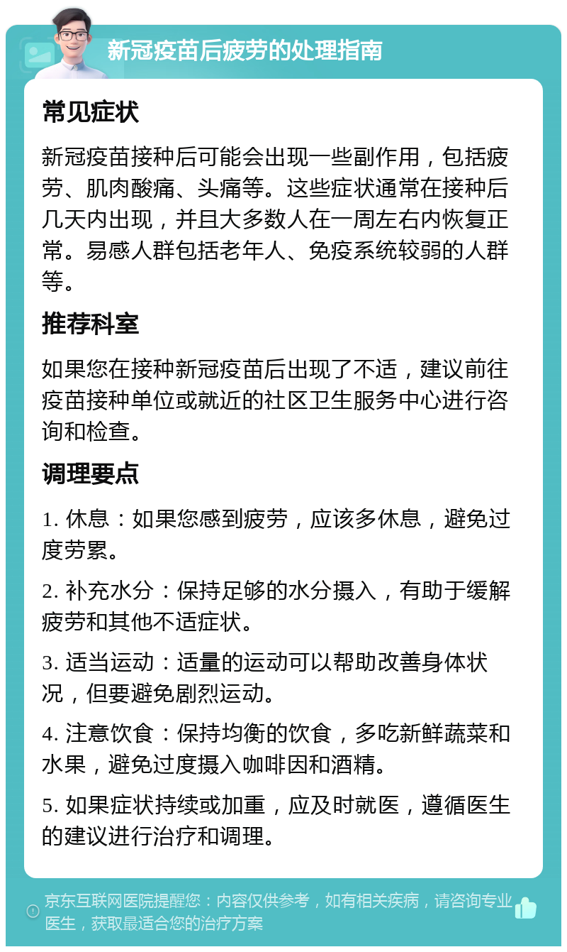 新冠疫苗后疲劳的处理指南 常见症状 新冠疫苗接种后可能会出现一些副作用，包括疲劳、肌肉酸痛、头痛等。这些症状通常在接种后几天内出现，并且大多数人在一周左右内恢复正常。易感人群包括老年人、免疫系统较弱的人群等。 推荐科室 如果您在接种新冠疫苗后出现了不适，建议前往疫苗接种单位或就近的社区卫生服务中心进行咨询和检查。 调理要点 1. 休息：如果您感到疲劳，应该多休息，避免过度劳累。 2. 补充水分：保持足够的水分摄入，有助于缓解疲劳和其他不适症状。 3. 适当运动：适量的运动可以帮助改善身体状况，但要避免剧烈运动。 4. 注意饮食：保持均衡的饮食，多吃新鲜蔬菜和水果，避免过度摄入咖啡因和酒精。 5. 如果症状持续或加重，应及时就医，遵循医生的建议进行治疗和调理。