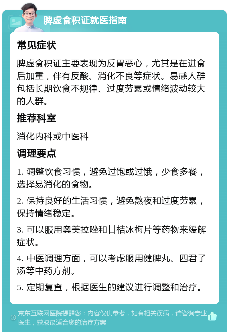 脾虚食积证就医指南 常见症状 脾虚食积证主要表现为反胃恶心，尤其是在进食后加重，伴有反酸、消化不良等症状。易感人群包括长期饮食不规律、过度劳累或情绪波动较大的人群。 推荐科室 消化内科或中医科 调理要点 1. 调整饮食习惯，避免过饱或过饿，少食多餐，选择易消化的食物。 2. 保持良好的生活习惯，避免熬夜和过度劳累，保持情绪稳定。 3. 可以服用奥美拉唑和甘桔冰梅片等药物来缓解症状。 4. 中医调理方面，可以考虑服用健脾丸、四君子汤等中药方剂。 5. 定期复查，根据医生的建议进行调整和治疗。