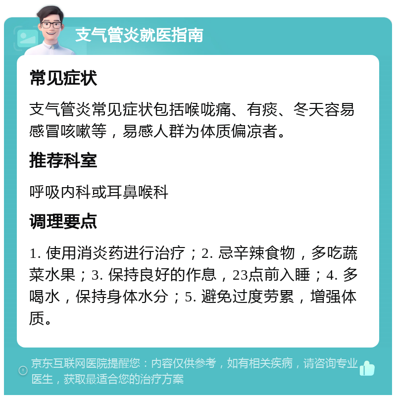 支气管炎就医指南 常见症状 支气管炎常见症状包括喉咙痛、有痰、冬天容易感冒咳嗽等，易感人群为体质偏凉者。 推荐科室 呼吸内科或耳鼻喉科 调理要点 1. 使用消炎药进行治疗；2. 忌辛辣食物，多吃蔬菜水果；3. 保持良好的作息，23点前入睡；4. 多喝水，保持身体水分；5. 避免过度劳累，增强体质。