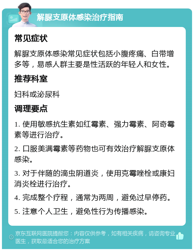 解脲支原体感染治疗指南 常见症状 解脲支原体感染常见症状包括小腹疼痛、白带增多等，易感人群主要是性活跃的年轻人和女性。 推荐科室 妇科或泌尿科 调理要点 1. 使用敏感抗生素如红霉素、强力霉素、阿奇霉素等进行治疗。 2. 口服美满霉素等药物也可有效治疗解脲支原体感染。 3. 对于伴随的滴虫阴道炎，使用克霉唑栓或康妇消炎栓进行治疗。 4. 完成整个疗程，通常为两周，避免过早停药。 5. 注意个人卫生，避免性行为传播感染。