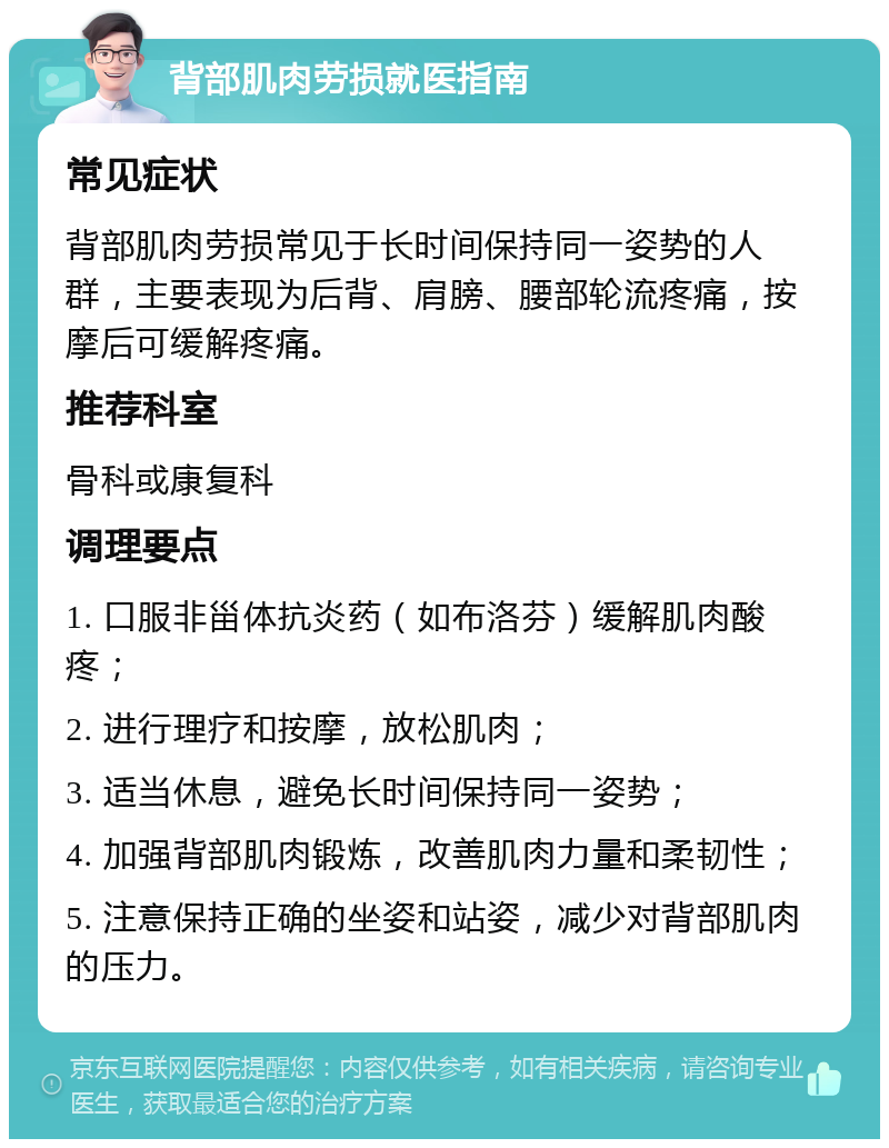 背部肌肉劳损就医指南 常见症状 背部肌肉劳损常见于长时间保持同一姿势的人群，主要表现为后背、肩膀、腰部轮流疼痛，按摩后可缓解疼痛。 推荐科室 骨科或康复科 调理要点 1. 口服非甾体抗炎药（如布洛芬）缓解肌肉酸疼； 2. 进行理疗和按摩，放松肌肉； 3. 适当休息，避免长时间保持同一姿势； 4. 加强背部肌肉锻炼，改善肌肉力量和柔韧性； 5. 注意保持正确的坐姿和站姿，减少对背部肌肉的压力。