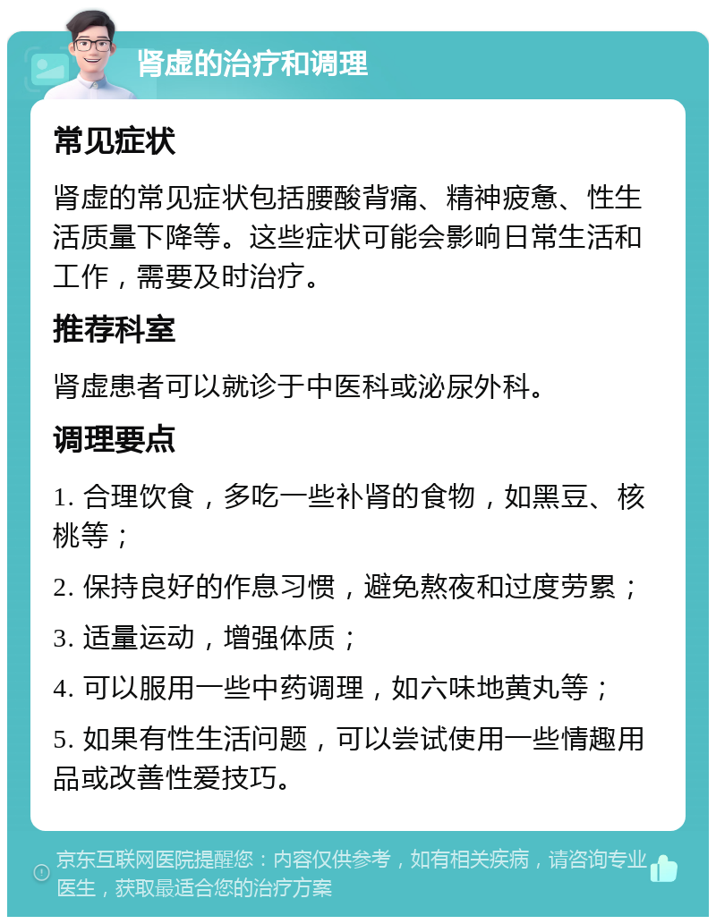 肾虚的治疗和调理 常见症状 肾虚的常见症状包括腰酸背痛、精神疲惫、性生活质量下降等。这些症状可能会影响日常生活和工作，需要及时治疗。 推荐科室 肾虚患者可以就诊于中医科或泌尿外科。 调理要点 1. 合理饮食，多吃一些补肾的食物，如黑豆、核桃等； 2. 保持良好的作息习惯，避免熬夜和过度劳累； 3. 适量运动，增强体质； 4. 可以服用一些中药调理，如六味地黄丸等； 5. 如果有性生活问题，可以尝试使用一些情趣用品或改善性爱技巧。